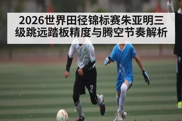 2026世界田径锦标赛朱亚明三级跳远踏板精度与腾空节奏解析