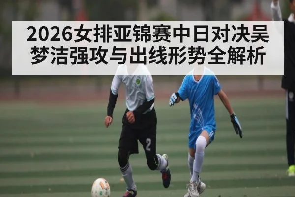 2026女排亚锦赛中日对决吴梦洁强攻与出线形势全解析