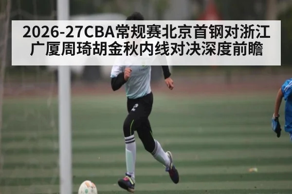 2026-27CBA常规赛北京首钢对浙江广厦周琦胡金秋内线对决深度前瞻